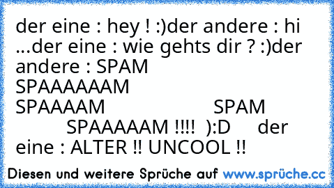 der eine : hey ! :)
der andere : hi ...
der eine : wie gehts dir ? :)
der andere : SPAM
                     SPAAAAAAM
                     SPAAAAM
                     SPAM
                     SPAAAAAM !!!!  ):D     
der eine : ALTER !! UNCOOL !!