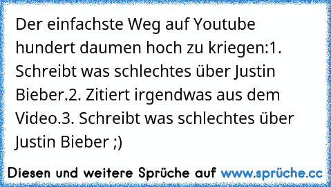 Der einfachste Weg auf Youtube hundert daumen hoch zu kriegen:
1. Schreibt was schlechtes über Justin Bieber.
2. Zitiert irgendwas aus dem Video.
3. Schreibt was schlechtes über Justin Bieber ;)