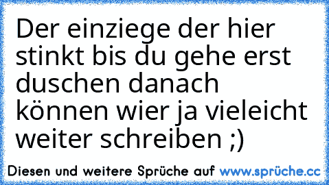 Der einziege der hier stinkt bis du gehe erst duschen danach können wier ja vieleicht weiter schreiben ;)