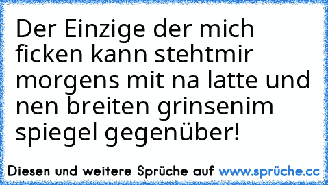 Der Einzige der mich ficken kann steht
mir morgens mit na latte und nen breiten grinsen
im spiegel gegenüber!