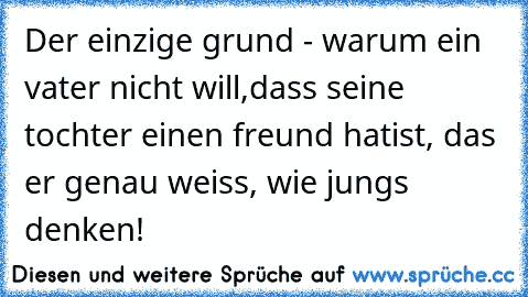 Der einzige grund - warum ein vater nicht will,
dass seine tochter einen freund hat
ist, das er genau weiss, wie jungs denken!