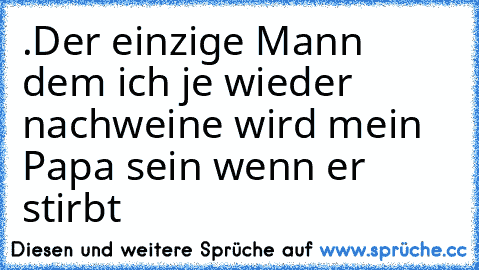 .Der einzige Mann dem ich je wieder nachweine wird mein Papa sein wenn er stirbt