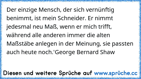 Der einzige Mensch, der sich vernünftig benimmt, ist mein Schneider. Er nimmt jedesmal neu Maß, wenn er mich trifft, während alle anderen immer die alten Maßstäbe anlegen in der Meinung, sie passten auch heute noch.'
George Bernard Shaw