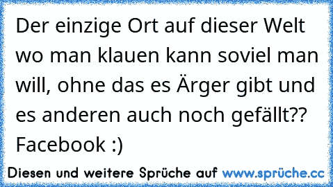 Der einzige Ort auf dieser Welt wo man klauen kann soviel man will, ohne das es Ärger gibt und es anderen auch noch gefällt??  Facebook :)