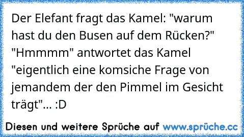 Der Elefant fragt das Kamel: "warum hast du den Busen auf dem Rücken?" "Hmmmm" antwortet das Kamel "eigentlich eine komsiche Frage von jemandem der den Pimmel im Gesicht trägt"... :D