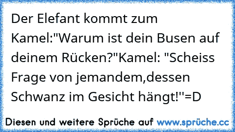 Der Elefant kommt zum Kamel:
"Warum ist dein Busen auf deinem Rücken?"
Kamel: "Scheiss Frage von jemandem,
dessen Schwanz im Gesicht hängt!''
=D