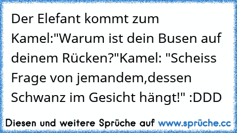 Der Elefant kommt zum Kamel:
"Warum ist dein Busen auf deinem Rücken?"
Kamel: "Scheiss Frage von jemandem,
dessen Schwanz im Gesicht hängt!" :DDD