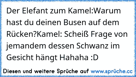 Der Elefant zum Kamel:
Warum hast du deinen Busen auf dem Rücken?
Kamel: Scheiß Frage von jemandem dessen Schwanz im Gesicht hängt Hahaha :D