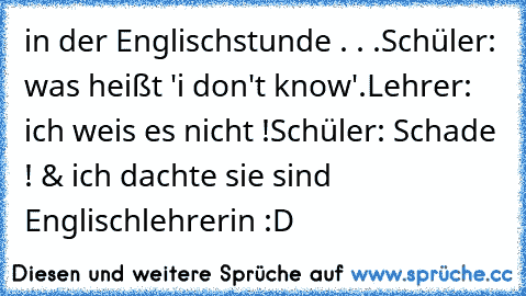 in der Englischstunde . . .
Schüler: was heißt 'i don't know'.
Lehrer: ich weis es nicht !
Schüler: Schade ! & ich dachte sie sind Englischlehrerin :D