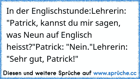 In der Englischstunde:
Lehrerin: "Patrick, kannst du mir sagen, was Neun auf Englisch heisst?"
Patrick: "Nein."
Lehrerin: "Sehr gut, Patrick!"