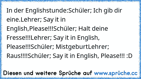 In der Englishstunde:
Schüler; Ich gib dir eine.
Lehrer; Say it in English,Please!!!
Schüler; Halt deine Fresse!!!
Lehrer; Say it in English, Please!!!
Schüler; Mistgeburt
Lehrer; Raus!!!!
Schüler; Say it in English, Please!!! :D