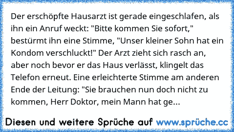 Der erschöpfte Hausarzt ist gerade eingeschlafen, als ihn ein Anruf weckt: "Bitte kommen Sie sofort," bestürmt ihn eine Stimme, "Unser kleiner Sohn hat ein Kondom verschluckt!" Der Arzt zieht sich rasch an, aber noch bevor er das Haus verlässt, klingelt das Telefon erneut. Eine erleichterte Stimme am anderen Ende der Leitung: "Sie brauchen nun doch nicht zu kommen, Herr Doktor, mein Mann hat ge...