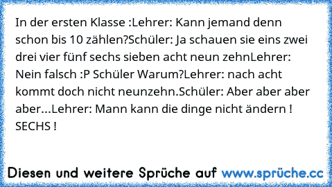 In der ersten Klasse :
Lehrer: Kann jemand denn schon bis 10 zählen?
Schüler: Ja schauen sie eins zwei drei vier fünf sechs sieben acht neun zehn
Lehrer: Nein falsch :P 
Schüler Warum?
Lehrer: nach acht kommt doch nicht neunzehn.
Schüler: Aber aber aber aber...
Lehrer: Mann kann die dinge nicht ändern ! SECHS !