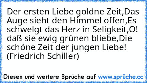 Der ersten Liebe goldne Zeit,
Das Auge sieht den Himmel offen,
Es schwelgt das Herz in Seligkeit,
O! daß sie ewig grünen bliebe,
Die schöne Zeit der jungen Liebe! (Friedrich Schiller)