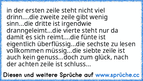 in der ersten zeile steht nicht viel drinn....
die zweite zeile gibt wenig sinn...
die dritte ist irgendwie dranngeleimt...
die vierte steht nur da damit es sich reimt....
die fünte ist eigentlich überflüssig...
die sechste zu lesen vollkommen müssig...
die siebte zeile ist auch kein genuss...
doch zum glück, nach der achten zeile ist schluss...