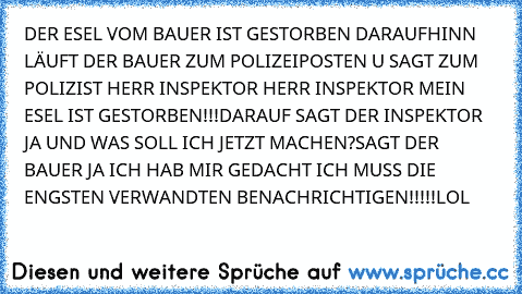 DER ESEL VOM BAUER IST GESTORBEN DARAUFHINN LÄUFT DER BAUER ZUM POLIZEIPOSTEN U SAGT ZUM POLIZIST HERR INSPEKTOR HERR INSPEKTOR MEIN ESEL IST GESTORBEN!!!DARAUF SAGT DER INSPEKTOR JA UND WAS SOLL ICH JETZT MACHEN?SAGT DER BAUER JA ICH HAB MIR GEDACHT ICH MUSS DIE ENGSTEN VERWANDTEN BENACHRICHTIGEN!!!!!LOL