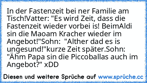 In der Fastenzeit bei ner Familie am Tisch!
Vatter: "Es wird Zeit, dass die Fastenzeit wieder vorbei is! BeimAldi sin die Maoam Kracher wieder im Angebot!"
Sohn:  "Alther dad es is ungesund!"
kurze Zeit später.
Sohn:  "Ähm Papa sin die Piccoballas auch im Angebot?" 
xDD