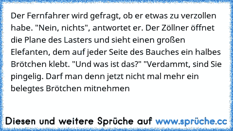 Der Fernfahrer wird gefragt, ob er etwas zu verzollen habe. "Nein, nichts", antwortet er. Der Zöllner öffnet die Plane des Lasters und sieht einen großen Elefanten, dem auf jeder Seite des Bauches ein halbes Brötchen klebt. "Und was ist das?" 
"Verdammt, sind Sie pingelig. Darf man denn jetzt nicht mal mehr ein belegtes Brötchen mitnehmen