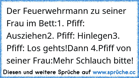 Der Feuerwehrmann zu seiner Frau im Bett:
1. Pfiff: Ausziehen
2. Pfiff: Hinlegen
3. Pfiff: Los gehts!
Dann 4.Pfiff von seiner Frau:
Mehr Schlauch bitte!