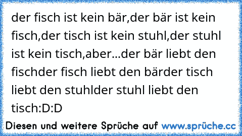 der fisch ist kein bär,
der bär ist kein fisch,
der tisch ist kein stuhl,
der stuhl ist kein tisch,
aber...
der bär liebt den fisch
der fisch liebt den bär
der tisch liebt den stuhl
der stuhl liebt den tisch
:D:D