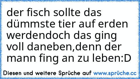 der fisch sollte das dümmste tier auf erden werden
doch das ging voll daneben,
denn der mann fing an zu leben
:D