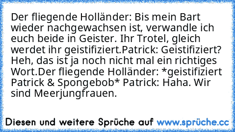 Der fliegende Holländer: Bis mein Bart wieder nachgewachsen ist, verwandle ich euch beide in Geister. Ihr Trotel, gleich werdet ihr geistifiziert.
Patrick: Geistifiziert? Heh, das ist ja noch nicht mal ein richtiges Wort.
Der fliegende Holländer: *geistifiziert Patrick & Spongebob*
 Patrick: Haha. Wir sind Meerjungfrauen.