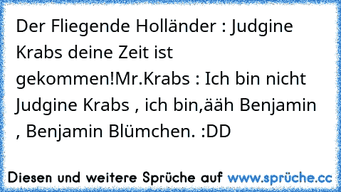 Der Fliegende Holländer : Judgine Krabs deine Zeit ist gekommen!
Mr.Krabs : Ich bin nicht Judgine Krabs , ich bin,ääh Benjamin , Benjamin Blümchen.
 :DD