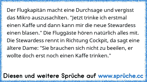 Der Flugkapitän macht eine Durchsage und vergisst das Mikro auszusachlten. "Jetzt trinke ich erstmal einen Kaffe und dann kann mir die neue Stewardess einen blasen." Die Fluggäste hören natürlich alles mit. Die Stewardess rennt in Richtung Cockpit, da sagt eine ältere Dame: "Sie brauchen sich nicht zu beeilen, er wollte doch erst noch einen Kaffe trinken."