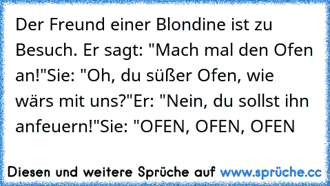 Der Freund einer Blondine ist zu Besuch. Er sagt: "Mach mal den Ofen an!"
Sie: "Oh, du süßer Ofen, wie wärs mit uns?"
Er: "Nein, du sollst ihn anfeuern!"
Sie: "OFEN, OFEN, OFEN