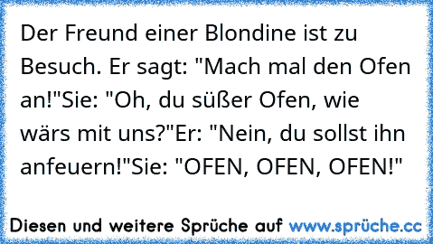 Der Freund einer Blondine ist zu Besuch. Er sagt: "Mach mal den Ofen an!"
Sie: "Oh, du süßer Ofen, wie wärs mit uns?"
Er: "Nein, du sollst ihn anfeuern!"
Sie: "OFEN, OFEN, OFEN!"