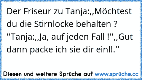 Der Friseur zu Tanja:,,Möchtest du die Stirnlocke behalten ? ''
Tanja:,,Ja, auf jeden Fall !''
,,Gut dann packe ich sie dir ein!!.''