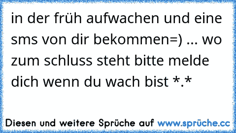 in der früh aufwachen und eine sms von dir bekommen=) ... wo zum schluss steht bitte melde dich wenn du wach bist *.*