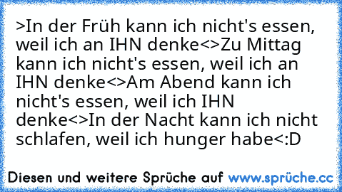 >In der Früh kann ich nicht's essen, weil ich an IHN denke<
>Zu Mittag kann ich nicht's essen, weil ich an IHN denke<
>Am Abend kann ich nicht's essen, weil ich IHN denke<
>In der Nacht kann ich nicht schlafen, weil ich hunger habe<
:D