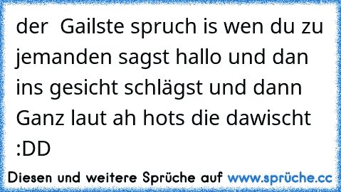 der  Gailste spruch is wen du zu jemanden sagst hallo und dan ins gesicht schlägst und dann Ganz laut ah hots die dawischt :DD