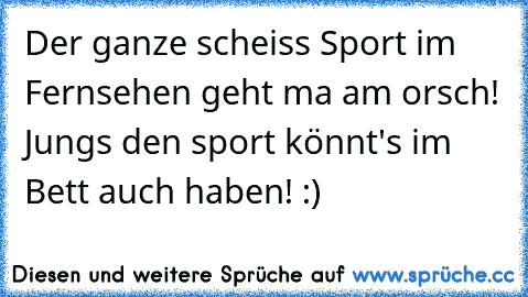 Der ganze scheiss Sport im Fernsehen geht ma am orsch! Jungs den sport könnt's im Bett auch haben! :)