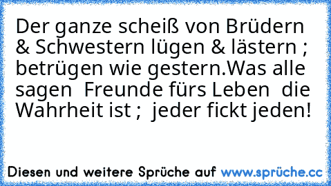 Der ganze scheiß von Brüdern & Schwestern ‘lügen & lästern ; betrügen wie gestern’.
Was alle sagen ” Freunde für’s Leben ” die Wahrheit ist ; ” jeder fickt jeden!