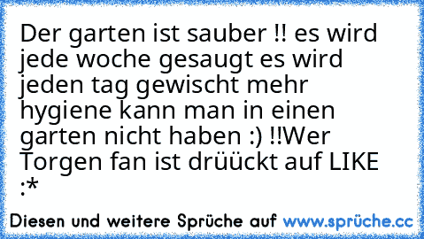 Der garten ist sauber !! es wird jede woche gesaugt es wird jeden tag gewischt mehr hygiene kann man in einen garten nicht haben :) !!
Wer Torgen fan ist drüückt auf LIKE :*