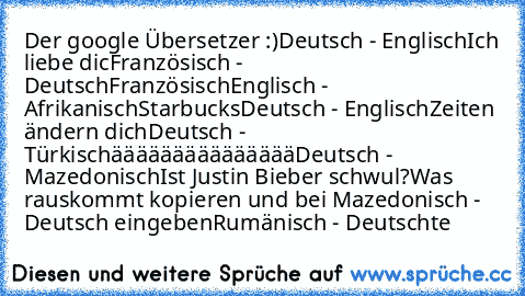 Der google Übersetzer :)
Deutsch - Englisch
Ich liebe dic
Französisch - Deutsch
Französisch
Englisch - Afrikanisch
Starbucks
Deutsch - Englisch
Zeiten ändern dich
Deutsch - Türkisch
äääääääääääääää
Deutsch - Mazedonisch
Ist Justin Bieber schwul?
Was rauskommt kopieren und bei Mazedonisch - Deutsch eingeben
Rumänisch - Deutsch
te