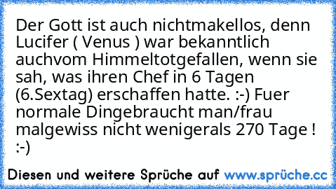 Der Gott ist auch nicht
makellos, denn Lucifer ( Venus ) war bekanntlich auch
vom Himmel
totgefallen, wenn sie sah, was ihren Chef in 6 Tagen (6.Sextag) erschaffen hatte. :-) 
Fuer normale Dinge
braucht man/frau mal
gewiss nicht weniger
als 270 Tage ! :-)