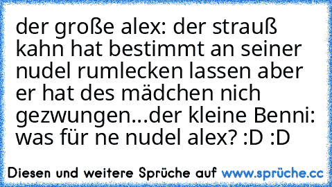 der große alex: der strauß kahn hat bestimmt an seiner nudel rumlecken lassen aber er hat des mädchen nich gezwungen...
der kleine Benni: was für ne nudel alex? :D :D