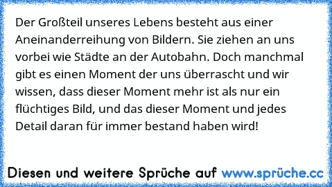 Der Großteil unseres Lebens besteht aus einer Aneinanderreihung von Bildern. Sie ziehen an uns vorbei wie Städte an der Autobahn. Doch manchmal gibt es einen Moment der uns überrascht und wir wissen, dass dieser Moment mehr ist als nur ein flüchtiges Bild, und das dieser Moment und jedes Detail daran für immer bestand haben wird!