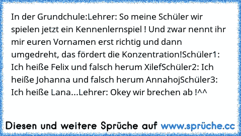 In der Grundchule:
Lehrer: So meine Schüler wir spielen jetzt ein Kennenlernspiel ! Und zwar nennt ihr mir euren Vornamen erst richtig und dann umgedreht, das fördert die Konzentration!
Schüler1: Ich heiße Felix und falsch herum Xilef
Schüler2: Ich heiße Johanna und falsch herum Annahoj
Schüler3: Ich heiße Lana...
Lehrer: Okey wir brechen ab !
^^