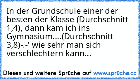 In der Grundschule einer der besten der Klasse (Durchschnitt 1,4), dann kam ich ins Gymnasium....(Durchschnitt 3,8)
-.-' wie sehr man sich verschlechtern kann...