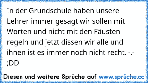 In der Grundschule haben unsere Lehrer immer gesagt wir sollen mit Worten und nicht mit den Fäusten regeln und jetzt dissen wir alle und ihnen ist es immer noch nicht recht. -.- ;DD