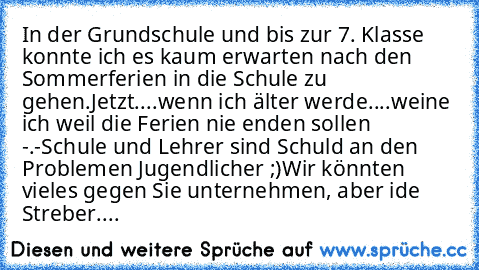 In der Grundschule und bis zur 7. Klasse konnte ich es kaum erwarten nach den Sommerferien in die Schule zu gehen.
Jetzt....wenn ich älter werde....weine ich weil die Ferien nie enden sollen -.-
Schule und Lehrer sind Schuld an den Problemen Jugendlicher ;)
Wir könnten vieles gegen Sie unternehmen, aber ide Streber....