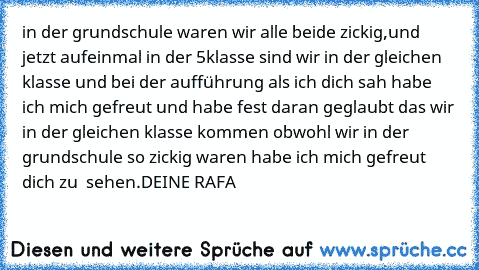 in der grundschule waren wir alle beide zickig,und jetzt aufeinmal in der 5klasse sind wir in der gleichen klasse und bei der aufführung als ich dich sah habe ich mich gefreut und habe fest daran geglaubt das wir in der gleichen klasse kommen obwohl wir in der grundschule so zickig waren habe ich mich gefreut dich zu  sehen.
DEINE RAFA