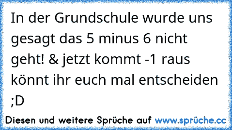 In der Grundschule wurde uns gesagt das 5 minus 6 nicht geht! & jetzt kommt -1 raus könnt ihr euch mal entscheiden ;D