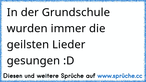 In der Grundschule wurden immer die geilsten Lieder gesungen :D