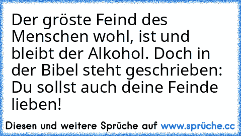 Der gröste Feind des Menschen wohl, ist und bleibt der Alkohol. Doch in der Bibel steht geschrieben: Du sollst auch deine Feinde lieben!