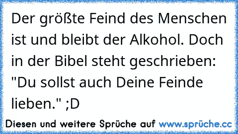 Der größte Feind des Menschen ist und bleibt der Alkohol. Doch in der Bibel steht geschrieben:  "Du sollst auch Deine Feinde lieben." ;D